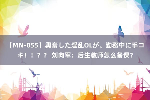 【MN-055】興奮した淫乱OLが、勤務中に手コキ！！？？ 刘向军：后生教师怎么备课？