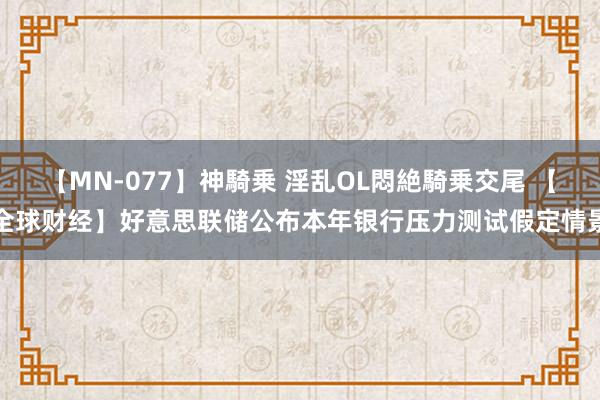 【MN-077】神騎乗 淫乱OL悶絶騎乗交尾 【全球财经】好意思联储公布本年银行压力测试假定情景