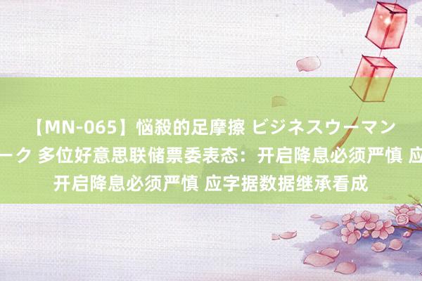 【MN-065】悩殺的足摩擦 ビジネスウーマンの淫らなフットワーク 多位好意思联储票委表态：开启降息必须严慎 应字据数据继承看成