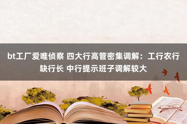 bt工厂爱唯侦察 四大行高管密集调解：工行农行缺行长 中行提示班子调解较大