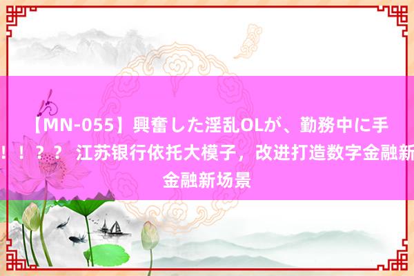 【MN-055】興奮した淫乱OLが、勤務中に手コキ！！？？ 江苏银行依托大模子，改进打造数字金融新场景