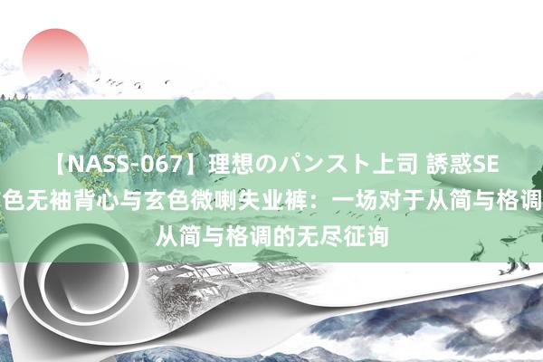 【NASS-067】理想のパンスト上司 誘惑SEX総集編 玄色无袖背心与玄色微喇失业裤：一场对于从简与格调的无尽征询