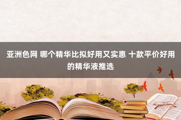 亚洲色网 哪个精华比拟好用又实惠 十款平价好用的精华液推选