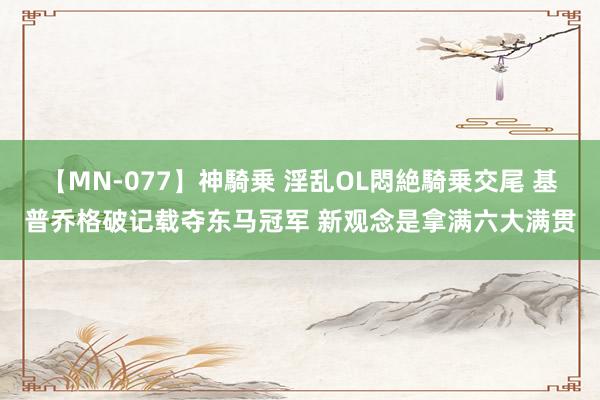 【MN-077】神騎乗 淫乱OL悶絶騎乗交尾 基普乔格破记载夺东马冠军 新观念是拿满六大满贯