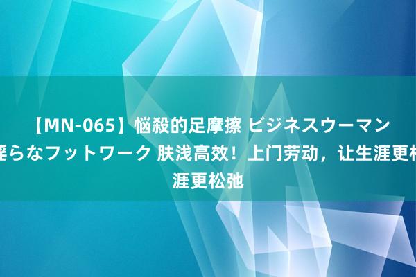 【MN-065】悩殺的足摩擦 ビジネスウーマンの淫らなフットワーク 肤浅高效！上门劳动，让生涯更松弛