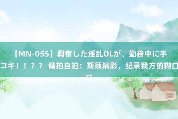 【MN-055】興奮した淫乱OLが、勤務中に手コキ！！？？ 偷拍自拍：斯须精彩，纪录我方的糊口