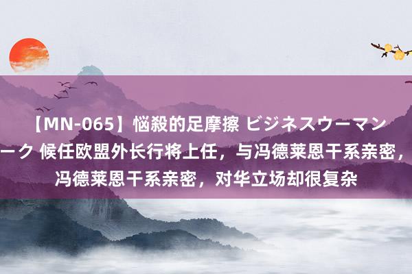 【MN-065】悩殺的足摩擦 ビジネスウーマンの淫らなフットワーク 候任欧盟外长行将上任，与冯德莱恩干系亲密，对华立场却很复杂