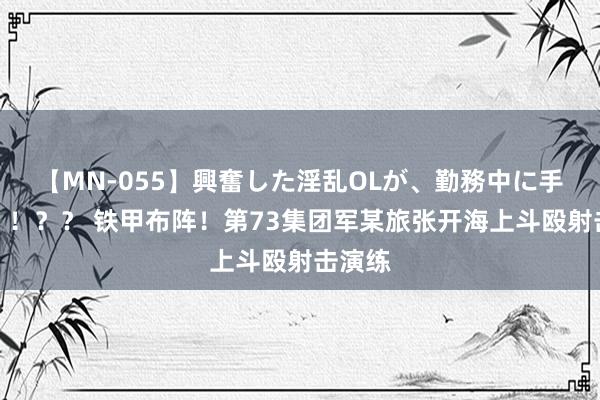 【MN-055】興奮した淫乱OLが、勤務中に手コキ！！？？ 铁甲布阵！第73集团军某旅张开海上斗殴射击演练