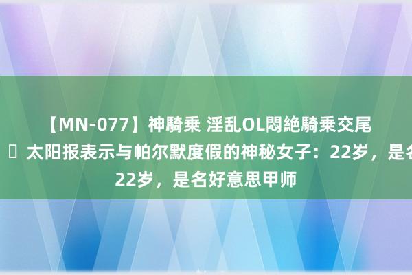 【MN-077】神騎乗 淫乱OL悶絶騎乗交尾 真专科?太阳报表示与帕尔默度假的神秘女子：22岁，是名好意思甲师