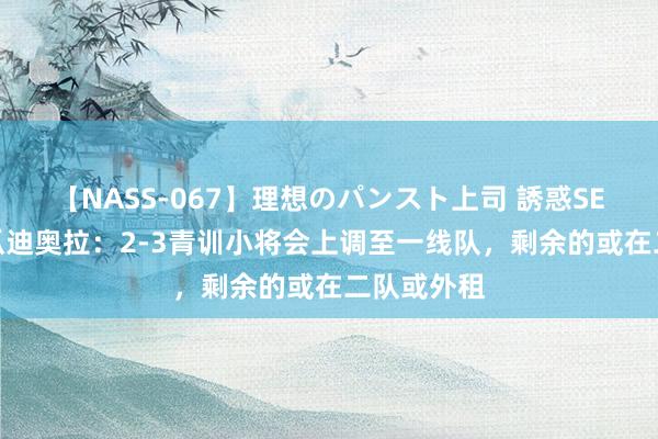 【NASS-067】理想のパンスト上司 誘惑SEX総集編 瓜迪奥拉：2-3青训小将会上调至一线队，剩余的或在二队或外租