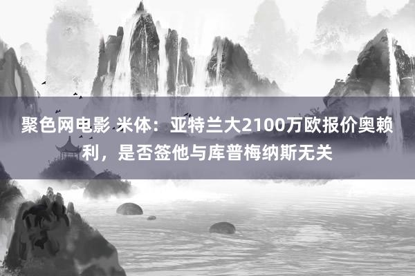 聚色网电影 米体：亚特兰大2100万欧报价奥赖利，是否签他与库普梅纳斯无关