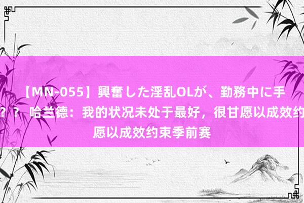 【MN-055】興奮した淫乱OLが、勤務中に手コキ！！？？ 哈兰德：我的状况未处于最好，很甘愿以成效约束季前赛