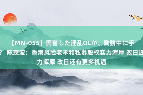 【MN-055】興奮した淫乱OLが、勤務中に手コキ！！？？ 陈茂波：香港风险老本和私募股权实力浑厚 改日还有更多机遇