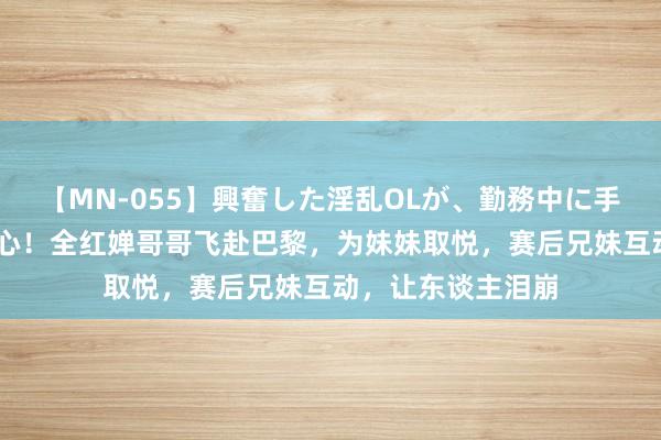 【MN-055】興奮した淫乱OLが、勤務中に手コキ！！？？ 暖心！全红婵哥哥飞赴巴黎，为妹妹取悦，赛后兄妹互动，让东谈主泪崩