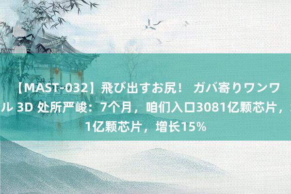 【MAST-032】飛び出すお尻！ ガバ寄りワンワンスタイル 3D 处所严峻：7个月，咱们入口3081亿颗芯片，增长15%