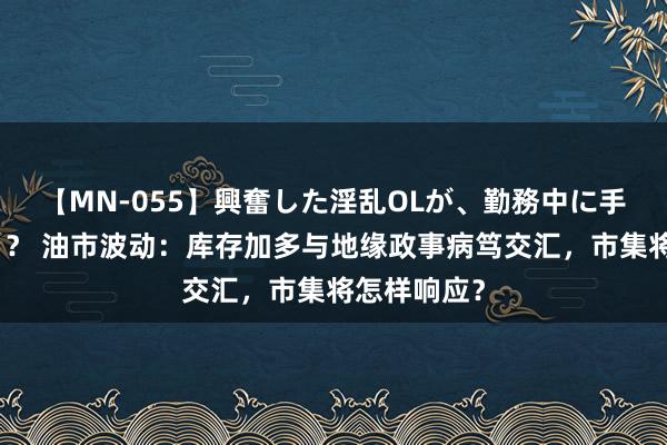 【MN-055】興奮した淫乱OLが、勤務中に手コキ！！？？ 油市波动：库存加多与地缘政事病笃交汇，市集将怎样响应？