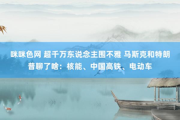 咪咪色网 超千万东说念主围不雅 马斯克和特朗普聊了啥：核能、中国高铁、电动车