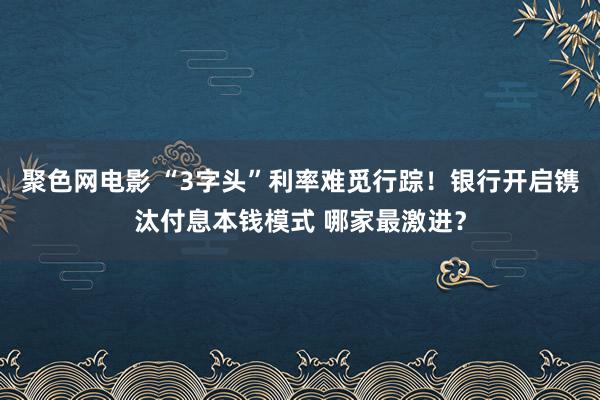 聚色网电影 “3字头”利率难觅行踪！银行开启镌汰付息本钱模式 哪家最激进？