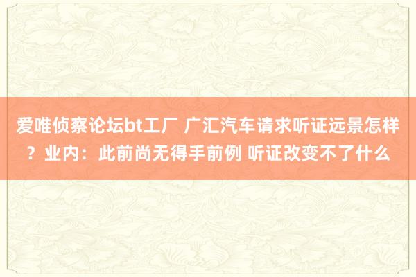 爱唯侦察论坛bt工厂 广汇汽车请求听证远景怎样？业内：此前尚无得手前例 听证改变不了什么