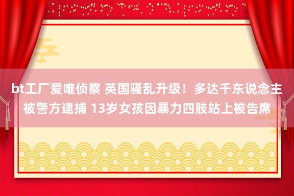 bt工厂爱唯侦察 英国骚乱升级！多达千东说念主被警方逮捕 13岁女孩因暴力四肢站上被告席