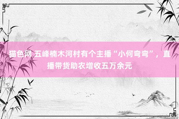 猫色网 五峰楠木河村有个主播“小何弯弯”，直播带货助农增收五万余元