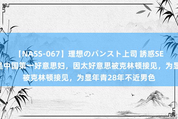 【NASS-067】理想のパンスト上司 誘惑SEX総集編 她被誉为是中国第一好意思妇，因太好意思被克林顿接见，为显年青28年不近男色