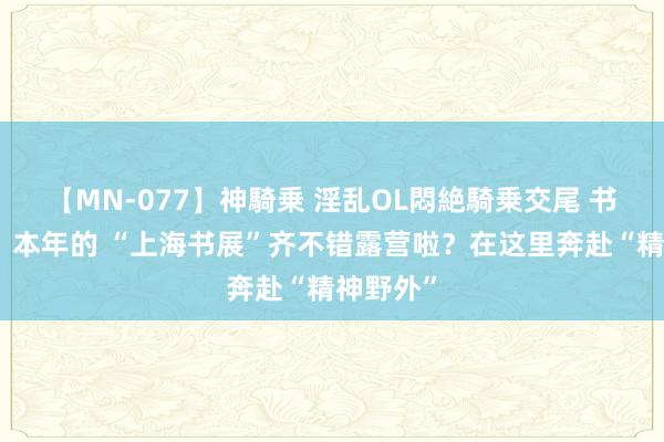 【MN-077】神騎乗 淫乱OL悶絶騎乗交尾 书展直击｜本年的 “上海书展”齐不错露营啦？在这里奔赴“精神野外”