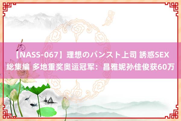 【NASS-067】理想のパンスト上司 誘惑SEX総集編 多地重奖奥运冠军：昌雅妮孙佳俊获60万