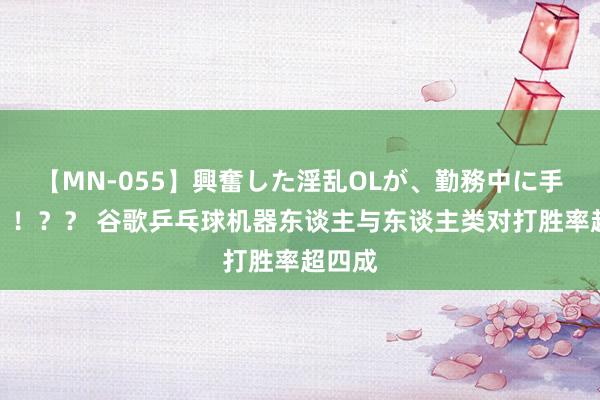 【MN-055】興奮した淫乱OLが、勤務中に手コキ！！？？ 谷歌乒乓球机器东谈主与东谈主类对打胜率超四成