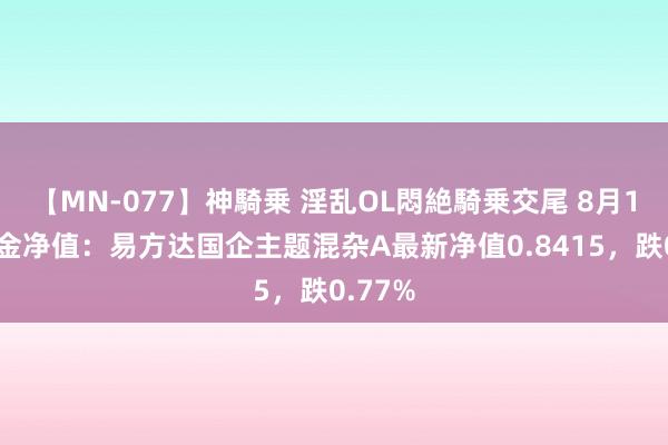 【MN-077】神騎乗 淫乱OL悶絶騎乗交尾 8月14日基金净值：易方达国企主题混杂A最新净值0.8415，跌0.77%