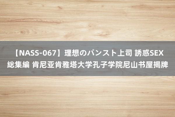 【NASS-067】理想のパンスト上司 誘惑SEX総集編 肯尼亚肯雅塔大学孔子学院尼山书屋揭牌