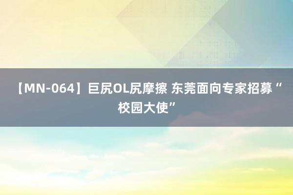 【MN-064】巨尻OL尻摩擦 东莞面向专家招募“校园大使”