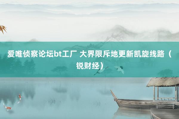 爱唯侦察论坛bt工厂 大界限斥地更新凯旋线路（锐财经）