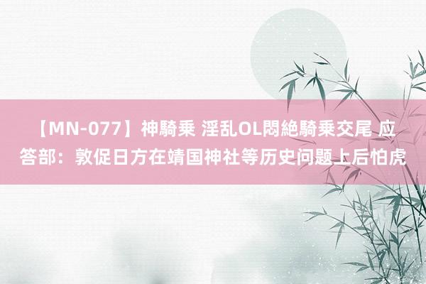 【MN-077】神騎乗 淫乱OL悶絶騎乗交尾 应答部：敦促日方在靖国神社等历史问题上后怕虎