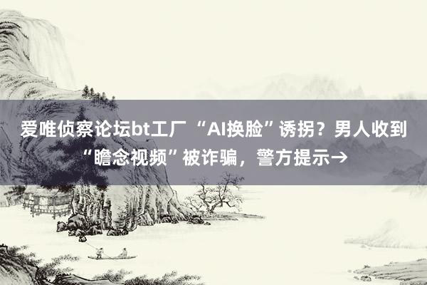 爱唯侦察论坛bt工厂 “AI换脸”诱拐？男人收到“瞻念视频”被诈骗，警方提示→