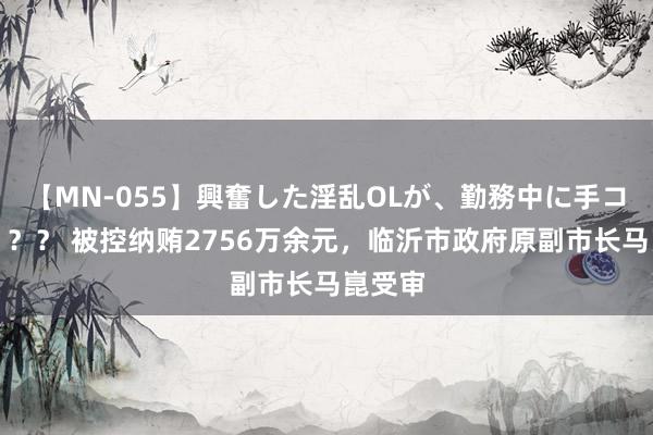 【MN-055】興奮した淫乱OLが、勤務中に手コキ！！？？ 被控纳贿2756万余元，临沂市政府原副市长马崑受审