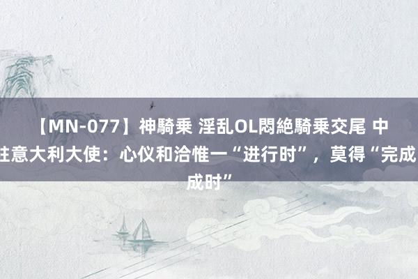 【MN-077】神騎乗 淫乱OL悶絶騎乗交尾 中国驻意大利大使：心仪和洽惟一“进行时”，莫得“完成时”