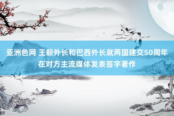 亚洲色网 王毅外长和巴西外长就两国建交50周年在对方主流媒体发表签字著作