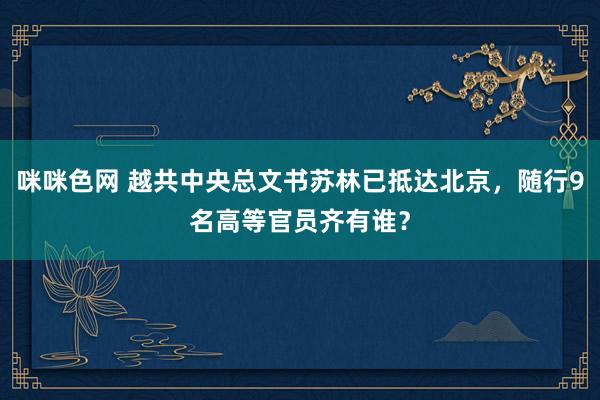 咪咪色网 越共中央总文书苏林已抵达北京，随行9名高等官员齐有谁？