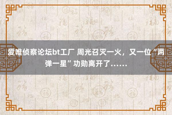 爱唯侦察论坛bt工厂 周光召灭一火，又一位“两弹一星”功勋离开了……