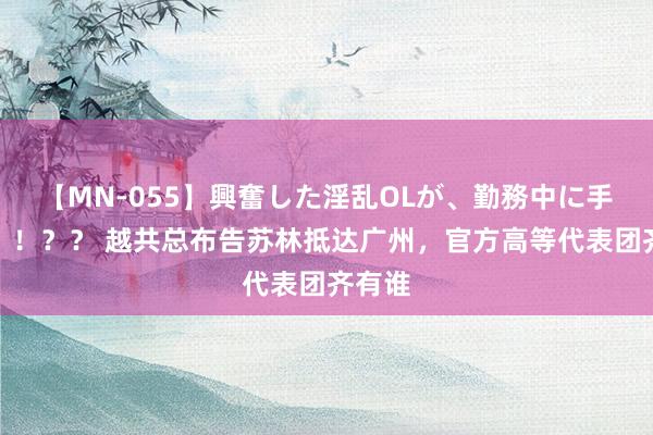 【MN-055】興奮した淫乱OLが、勤務中に手コキ！！？？ 越共总布告苏林抵达广州，官方高等代表团齐有谁