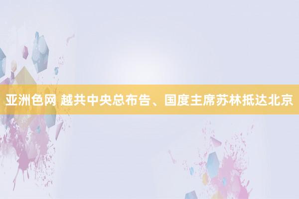 亚洲色网 越共中央总布告、国度主席苏林抵达北京