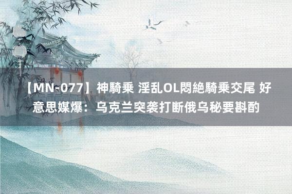 【MN-077】神騎乗 淫乱OL悶絶騎乗交尾 好意思媒爆：乌克兰突袭打断俄乌秘要斟酌