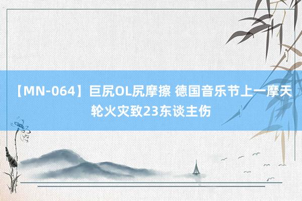 【MN-064】巨尻OL尻摩擦 德国音乐节上一摩天轮火灾致23东谈主伤