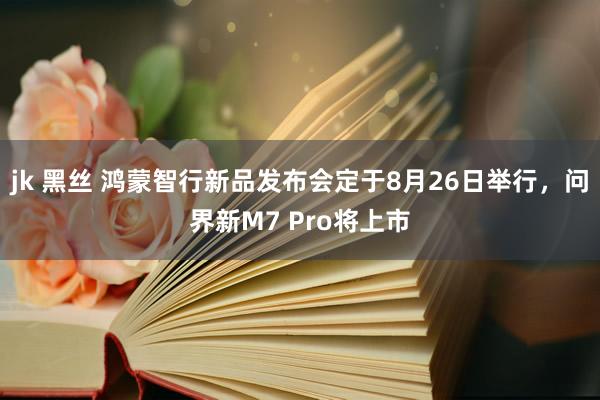 jk 黑丝 鸿蒙智行新品发布会定于8月26日举行，问界新M7 Pro将上市