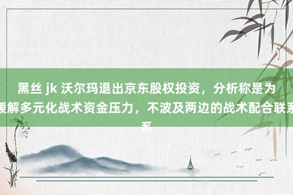 黑丝 jk 沃尔玛退出京东股权投资，分析称是为缓解多元化战术资金压力，不波及两边的战术配合联系