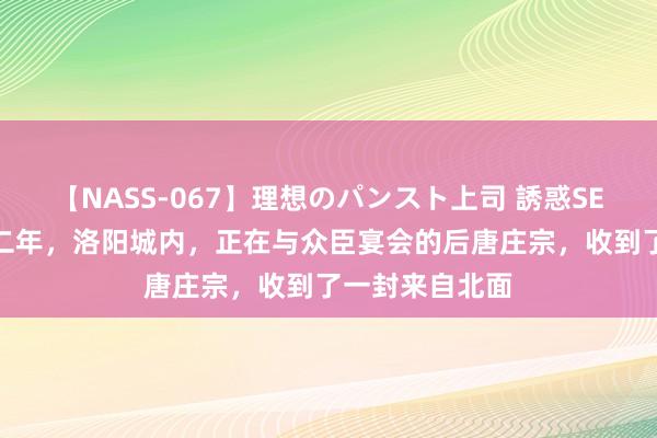 【NASS-067】理想のパンスト上司 誘惑SEX総集編 同光二年，洛阳城内，正在与众臣宴会的后唐庄宗，收到了一封来自北面