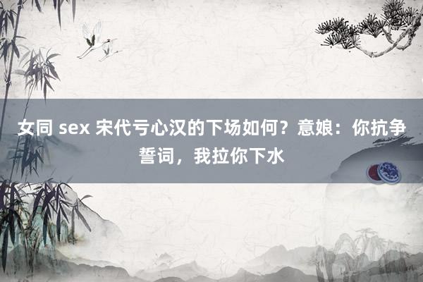 女同 sex 宋代亏心汉的下场如何？意娘：你抗争誓词，我拉你下水