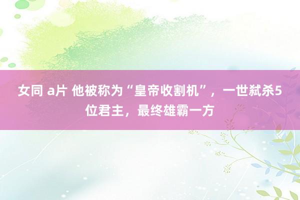 女同 a片 他被称为“皇帝收割机”，一世弑杀5位君主，最终雄霸一方