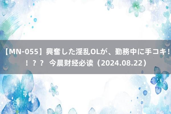 【MN-055】興奮した淫乱OLが、勤務中に手コキ！！？？ 今晨财经必读（2024.08.22）